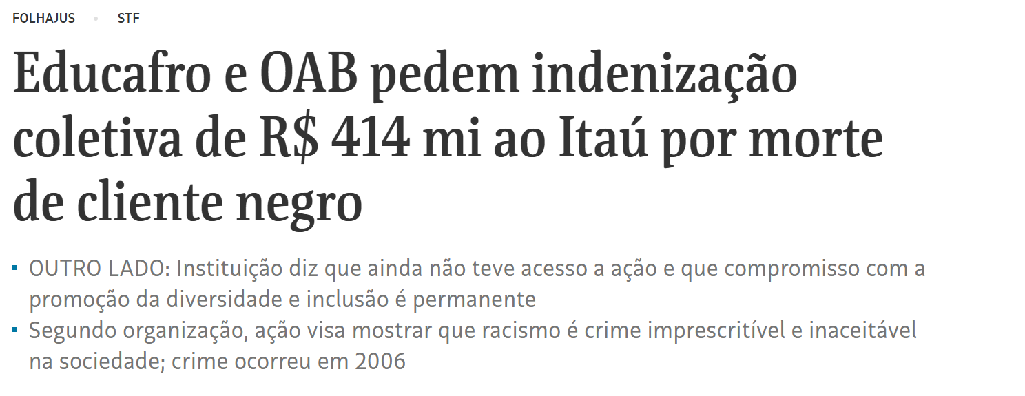 Educafro e OAB pedem indenização coletiva de R$ 414 mi ao Itaú por morte de cliente negroOUTRO LADO: Instituição diz que ainda não teve acesso a ação e que compromisso com a promoção da diversidade e inclusão é permanente Segundo organização, ação visa mostrar que racismo é crime imprescritível e inaceitável na sociedade; crime ocorreu em 2006
